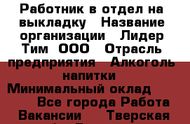 Работник в отдел на выкладку › Название организации ­ Лидер Тим, ООО › Отрасль предприятия ­ Алкоголь, напитки › Минимальный оклад ­ 27 600 - Все города Работа » Вакансии   . Тверская обл.,Бежецк г.